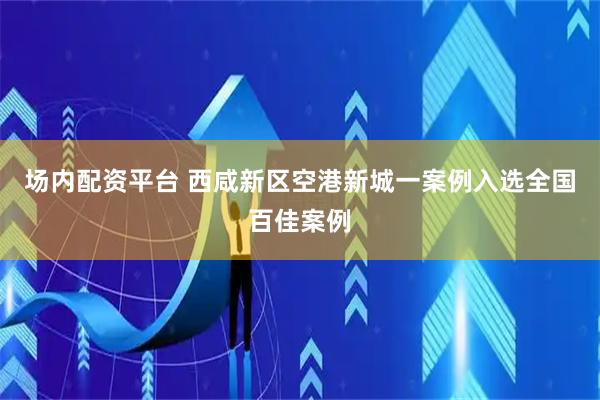 场内配资平台 西咸新区空港新城一案例入选全国百佳案例