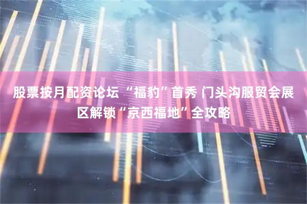 股票按月配资论坛 “福豹”首秀 门头沟服贸会展区解锁“京西福地”全攻略