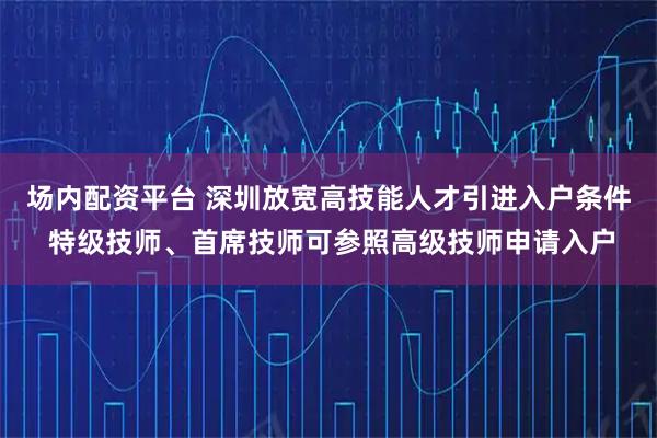 场内配资平台 深圳放宽高技能人才引进入户条件 特级技师、首席技师可参照高级技师申请入户
