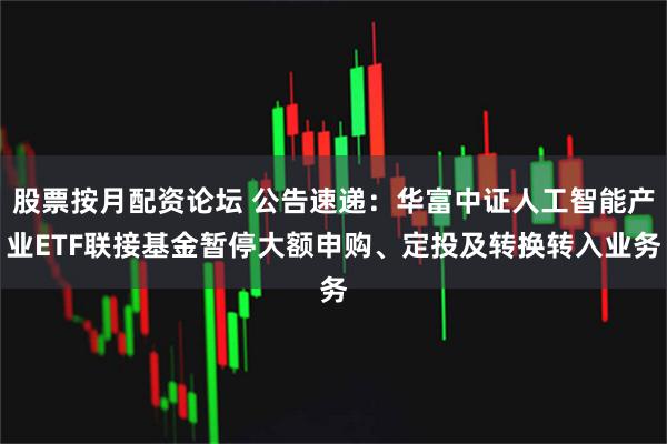 股票按月配资论坛 公告速递：华富中证人工智能产业ETF联接基金暂停大额申购、定投及转换转入业务
