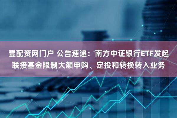 壹配资网门户 公告速递：南方中证银行ETF发起联接基金限制大额申购、定投和转换转入业务