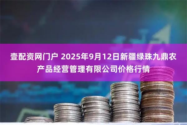 壹配资网门户 2025年9月12日新疆绿珠九鼎农产品经营管理有限公司价格行情