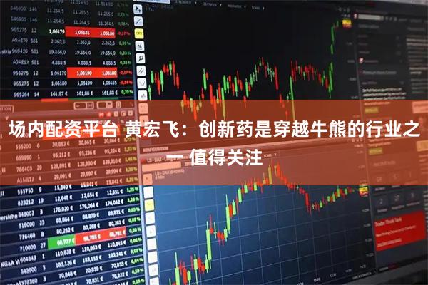 场内配资平台 黄宏飞：创新药是穿越牛熊的行业之一 值得关注