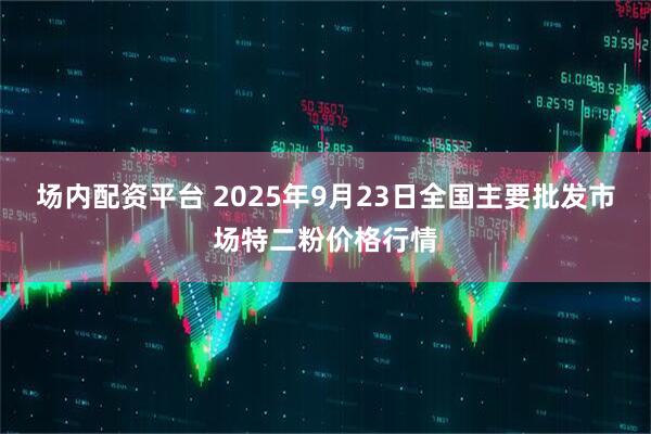场内配资平台 2025年9月23日全国主要批发市场特二粉价格行情
