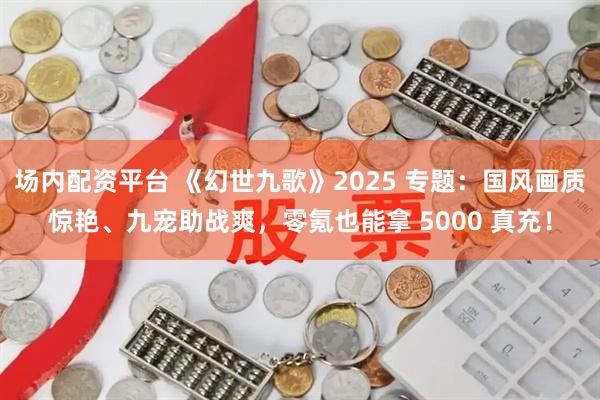 场内配资平台 《幻世九歌》2025 专题：国风画质惊艳、九宠助战爽，零氪也能拿 5000 真充！