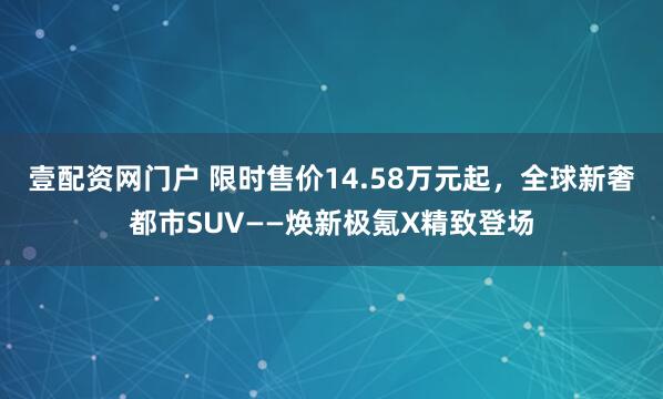 壹配资网门户 限时售价14.58万元起，全球新奢都市SUV——焕新极氪X精致登场