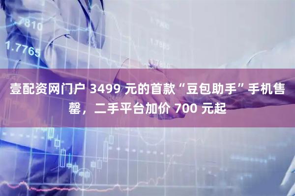 壹配资网门户 3499 元的首款“豆包助手”手机售罄，二手平台加价 700 元起