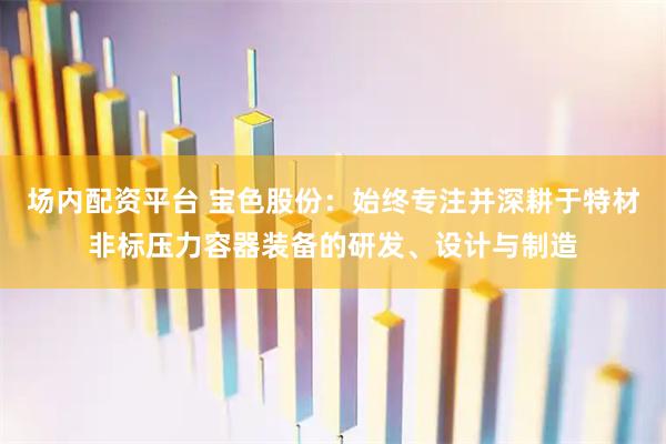 场内配资平台 宝色股份：始终专注并深耕于特材非标压力容器装备的研发、设计与制造