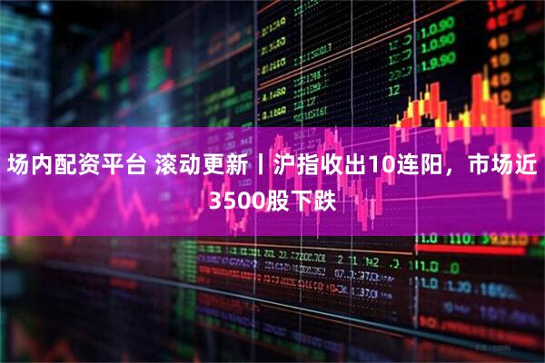 场内配资平台 滚动更新丨沪指收出10连阳，市场近3500股下跌