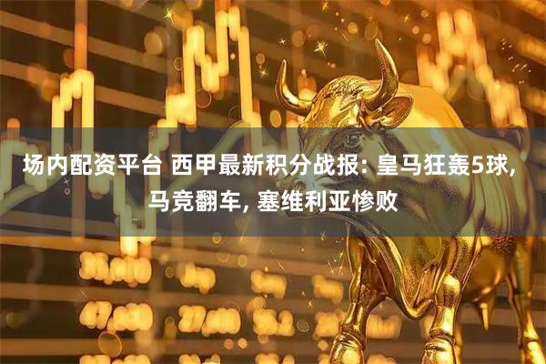 场内配资平台 西甲最新积分战报: 皇马狂轰5球, 马竞翻车, 塞维利亚惨败