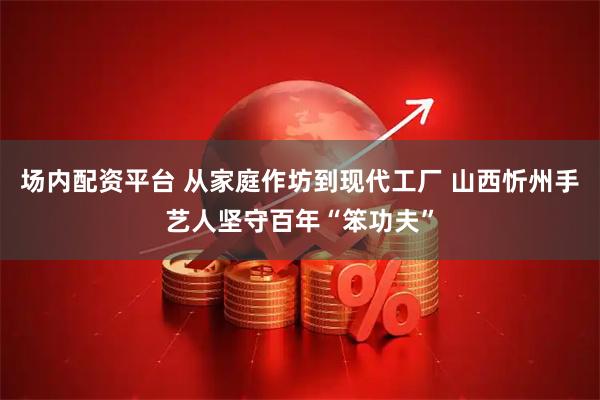 场内配资平台 从家庭作坊到现代工厂 山西忻州手艺人坚守百年“笨功夫”