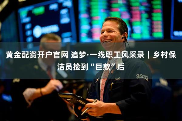 黄金配资开户官网 追梦·一线职工风采录｜乡村保洁员捡到“巨款”后