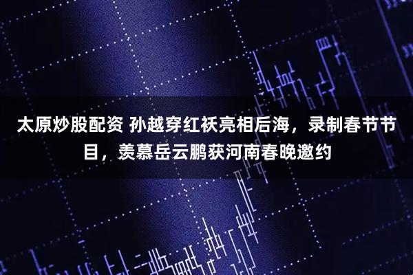 太原炒股配资 孙越穿红袄亮相后海，录制春节节目，羡慕岳云鹏获河南春晚邀约