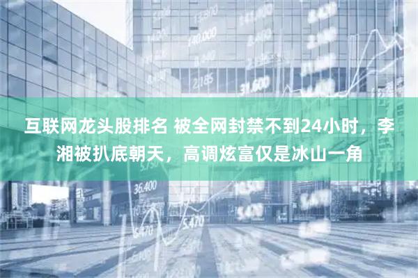 互联网龙头股排名 被全网封禁不到24小时，李湘被扒底朝天，高调炫富仅是冰山一角