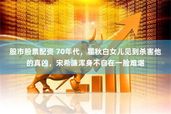 股市股票配资 70年代，瞿秋白女儿见到杀害他的真凶，宋希濂浑身不自在一脸难堪