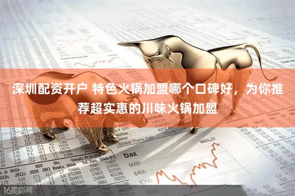 深圳配资开户 特色火锅加盟哪个口碑好，为你推荐超实惠的川味火锅加盟
