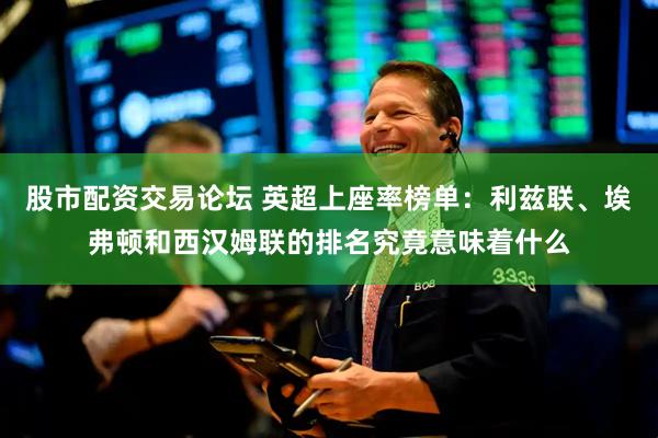 股市配资交易论坛 英超上座率榜单：利兹联、埃弗顿和西汉姆联的排名究竟意味着什么
