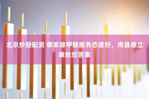 北京炒股配资 哪家除甲醛服务态度好，南昌德立康给您答案