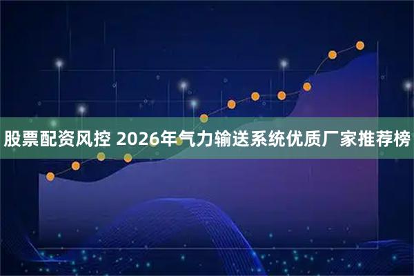 股票配资风控 2026年气力输送系统优质厂家推荐榜