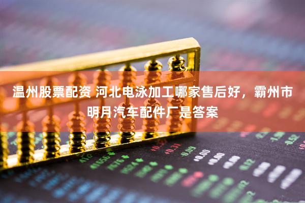 温州股票配资 河北电泳加工哪家售后好，霸州市明月汽车配件厂是答案