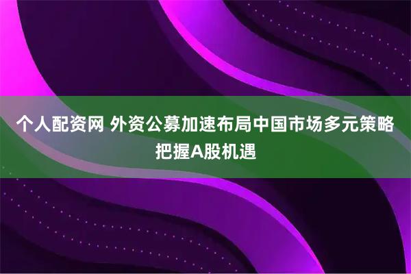 个人配资网 外资公募加速布局中国市场多元策略把握A股机遇