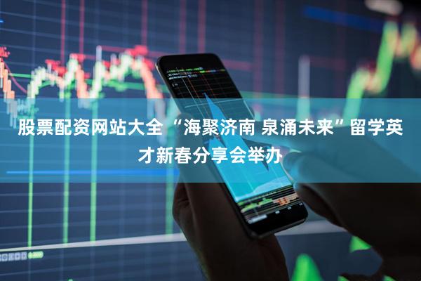 股票配资网站大全 “海聚济南 泉涌未来”留学英才新春分享会举办