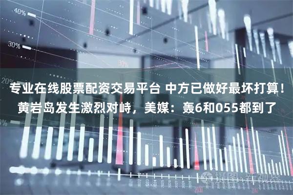 专业在线股票配资交易平台 中方已做好最坏打算！黄岩岛发生激烈对峙，美媒：轰6和055都到了
