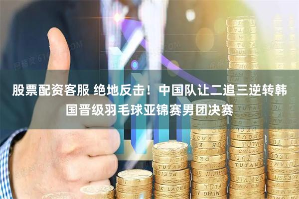 股票配资客服 绝地反击！中国队让二追三逆转韩国晋级羽毛球亚锦赛男团决赛