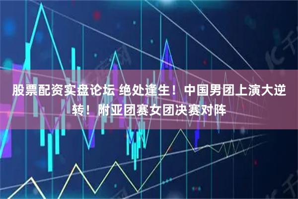 股票配资实盘论坛 绝处逢生！中国男团上演大逆转！附亚团赛女团决赛对阵