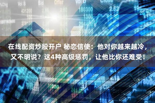 在线配资炒股开户 秘恋信使：他对你越来越冷，又不明说？这4种高级惩罚，让他比你还难受！