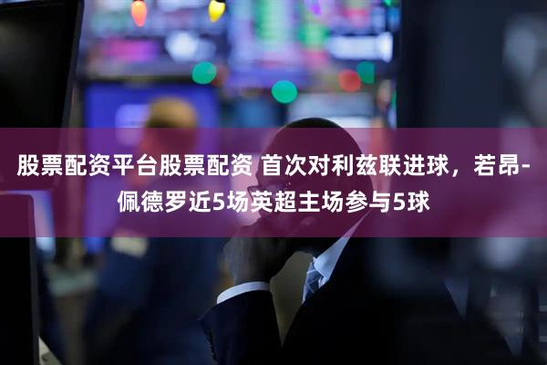 股票配资平台股票配资 首次对利兹联进球，若昂-佩德罗近5场英超主场参与5球