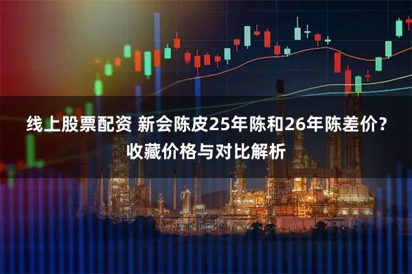 线上股票配资 新会陈皮25年陈和26年陈差价？收藏价格与对比解析