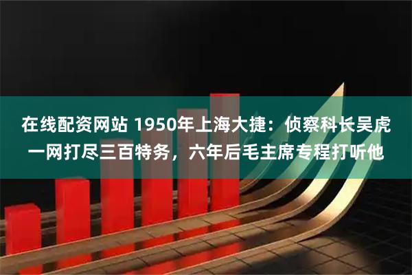 在线配资网站 1950年上海大捷：侦察科长吴虎一网打尽三百特务，六年后毛主席专程打听他