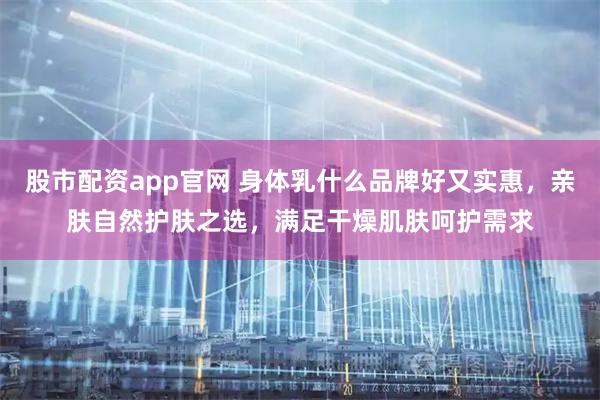 股市配资app官网 身体乳什么品牌好又实惠，亲肤自然护肤之选，满足干燥肌肤呵护需求