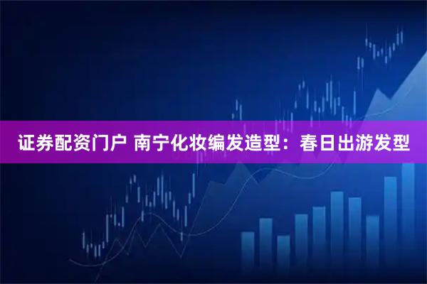证券配资门户 南宁化妆编发造型：春日出游发型