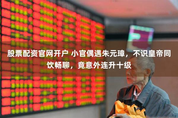 股票配资官网开户 小官偶遇朱元璋，不识皇帝同饮畅聊，竟意外连升十级