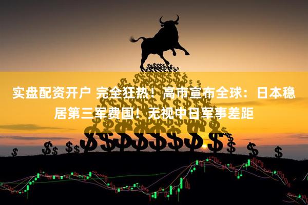 实盘配资开户 完全狂热！高市宣布全球：日本稳居第三军费国！无视中日军事差距