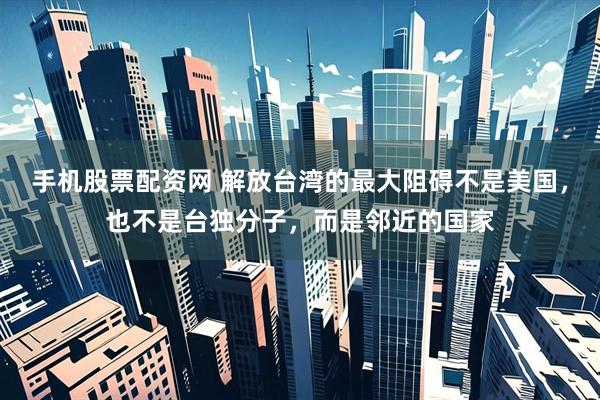 手机股票配资网 解放台湾的最大阻碍不是美国，也不是台独分子，而是邻近的国家