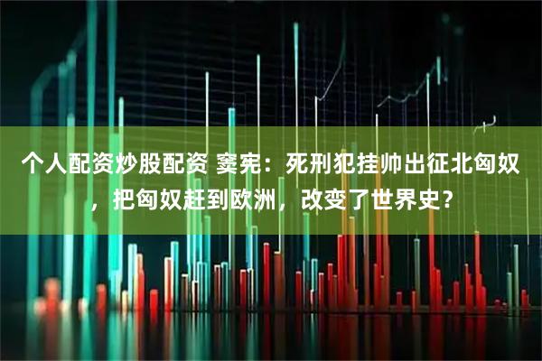 个人配资炒股配资 窦宪：死刑犯挂帅出征北匈奴，把匈奴赶到欧洲，改变了世界史？