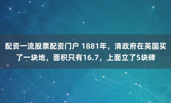 配资一流股票配资门户 1881年，清政府在英国买了一块地，面积只有16.7，上面立了5块碑
