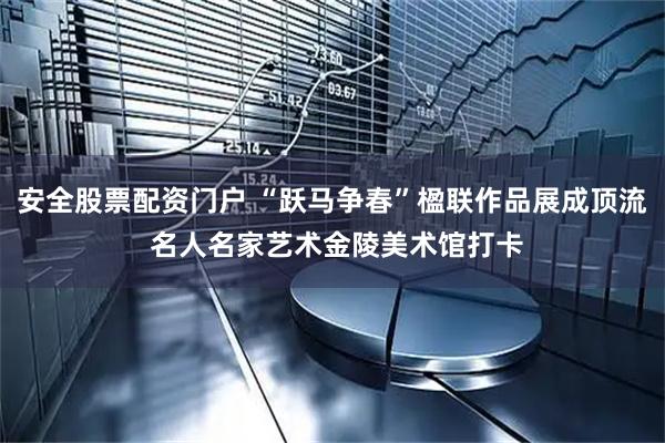 安全股票配资门户 “跃马争春”楹联作品展成顶流 名人名家艺术金陵美术馆打卡