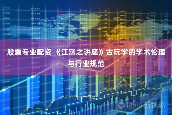 股票专业配资 《江涵之讲座》古玩学的学术伦理与行业规范