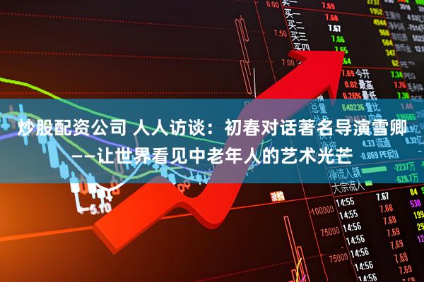 炒股配资公司 人人访谈：初春对话著名导演雪卿——让世界看见中老年人的艺术光芒