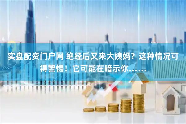 实盘配资门户网 绝经后又来大姨妈？这种情况可得警惕！它可能在暗示你……