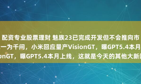 配资专业股票理财 魅族23已完成开发但不会推向市场，阿里将AI品牌统一为千问，小米回应量产VisionGT，曝GPT5.4本月上线，这就是今天的其他大新闻