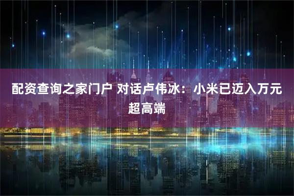 配资查询之家门户 对话卢伟冰：小米已迈入万元超高端