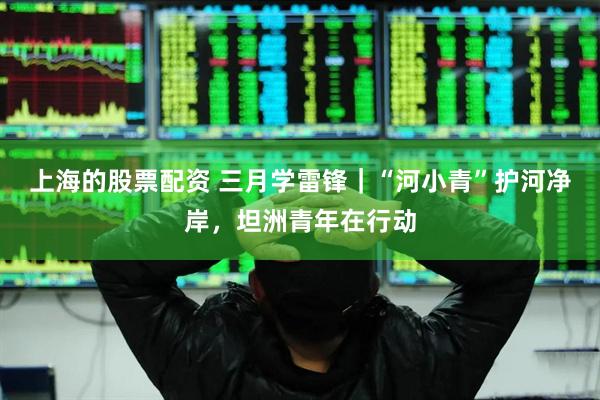 上海的股票配资 三月学雷锋｜“河小青”护河净岸，坦洲青年在行动