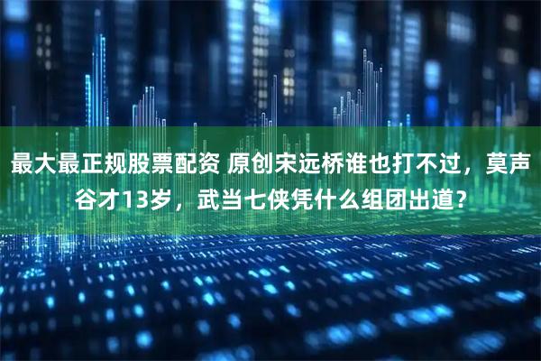 最大最正规股票配资 原创宋远桥谁也打不过，莫声谷才13岁，武当七侠凭什么组团出道？