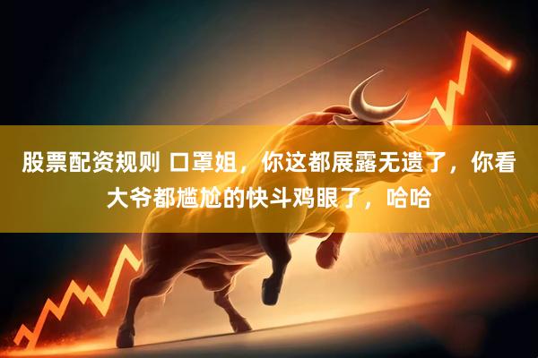 股票配资规则 口罩姐，你这都展露无遗了，你看大爷都尴尬的快斗鸡眼了，哈哈