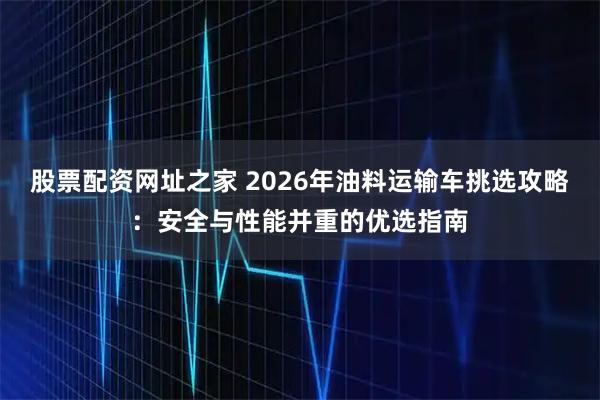 股票配资网址之家 2026年油料运输车挑选攻略：安全与性能并重的优选指南